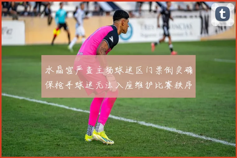 水晶宫严查主场球迷区门票倒卖确保枪手球迷无法入座维护比赛秩序