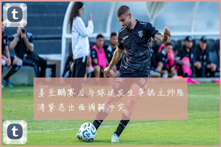 姜至鹏赛后与球迷发生争执主帅陈涛紧急出面调解冲突